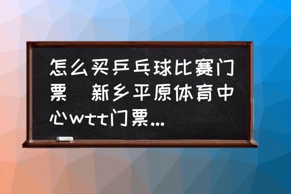 怎么买乒乓球比赛门票(新乡平原体育中心wtt门票怎么买？)