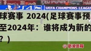 足球赛事 2024(足球赛事预测至2024年：谁将成为新的冠军？)