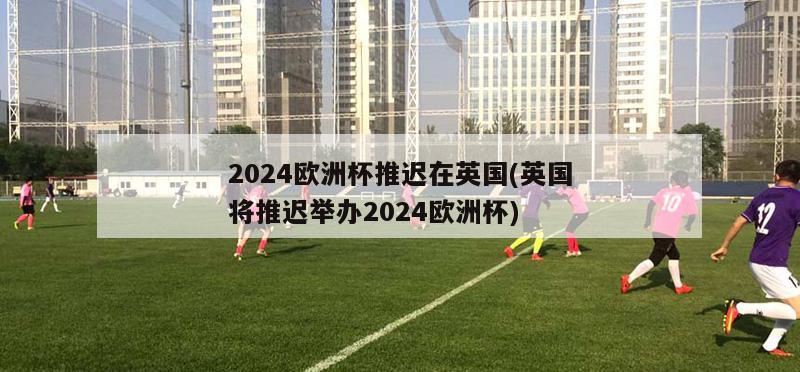 2024欧洲杯推迟在英国(英国将推迟举办2024欧洲杯)