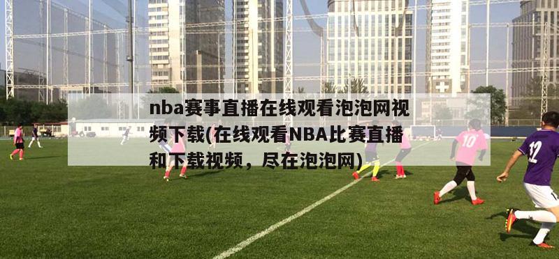 nba赛事直播在线观看泡泡网视频下载(在线观看NBA比赛直播和下载视频，尽在泡泡网)