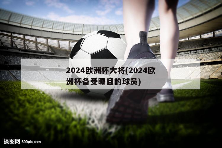 2024欧洲杯大将(2024欧洲杯备受瞩目的球员)