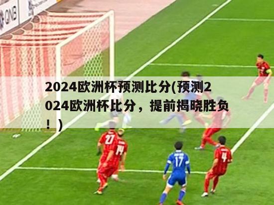 2024欧洲杯预测比分(预测2024欧洲杯比分，提前揭晓胜负！)