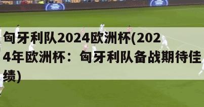 匈牙利队2024欧洲杯(2024年欧洲杯：匈牙利队备战期待佳绩)