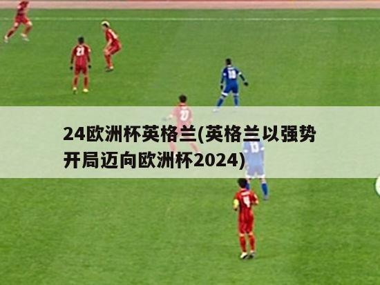 24欧洲杯英格兰(英格兰以强势开局迈向欧洲杯2024)