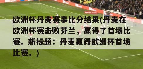 欧洲杯丹麦赛事比分结果(丹麦在欧洲杯赛击败芬兰，赢得了首场比赛。新标题：丹麦赢得欧洲杯首场比赛。)