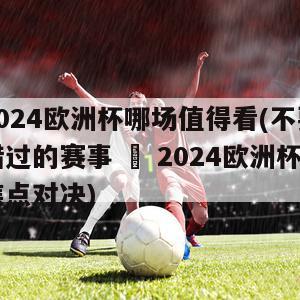 2024欧洲杯哪场值得看(不要错过的赛事 – 2024欧洲杯焦点对决)