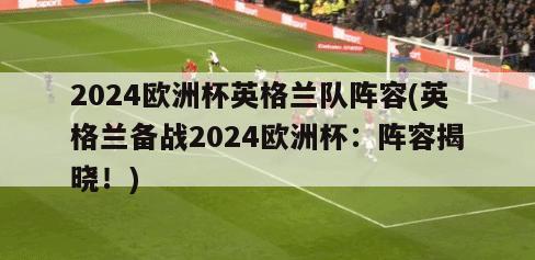 2024欧洲杯英格兰队阵容(英格兰备战2024欧洲杯：阵容揭晓！)