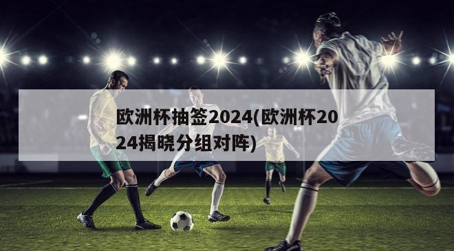 欧洲杯抽签2024(欧洲杯2024揭晓分组对阵)