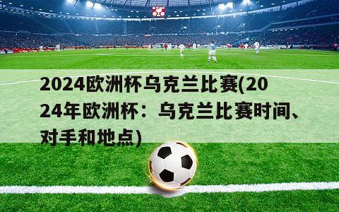 2024欧洲杯乌克兰比赛(2024年欧洲杯：乌克兰比赛时间、对手和地点)