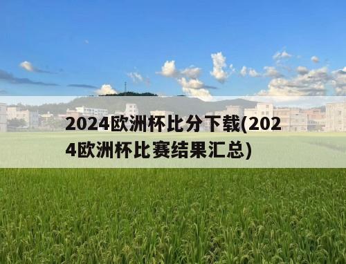 2024欧洲杯比分下载(2024欧洲杯比赛结果汇总)