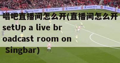 唱吧直播间怎么开(直播间怎么开setUp a live broadcast room on Singbar)