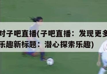 对子吧直播(子吧直播：发现更多乐趣新标题：潜心探索乐趣)